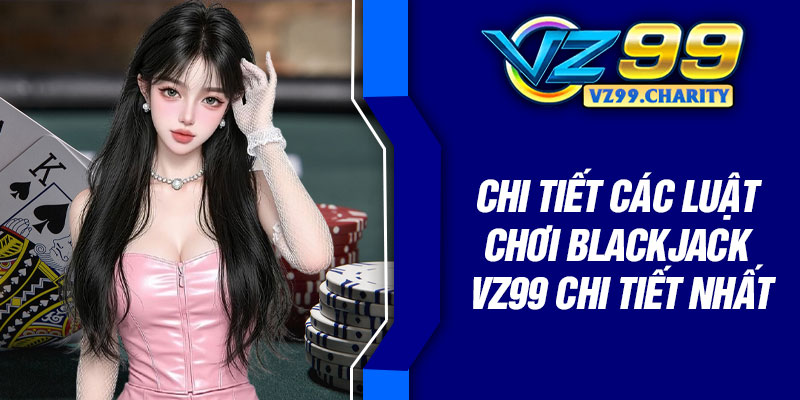 Chi tiết các luật chơi Blackjack VZ99 chi tiết nhất