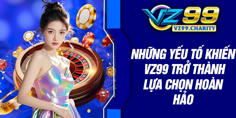 Những yếu tố khiến VZ99 trở thành lựa chọn hoàn hảo